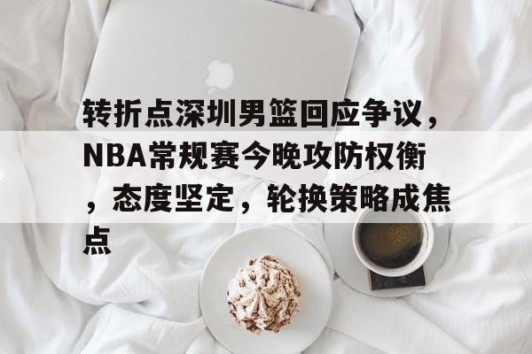 包含转折点深圳男篮回应争议，NBA常规赛今晚攻防权衡，态度坚定，轮换策略成焦点的词条-MK体育app