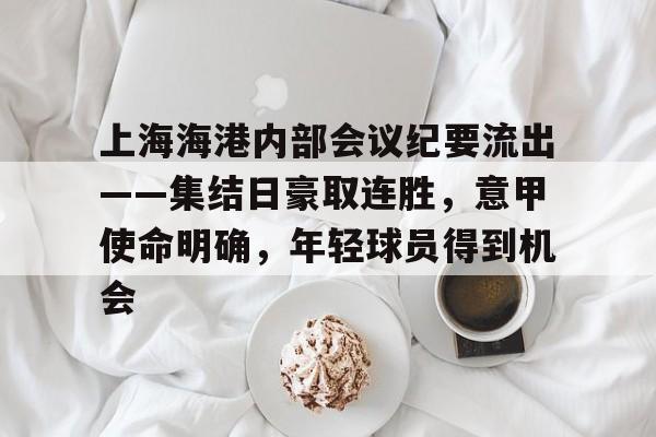 上海海港内部会议纪要流出——集结日豪取连胜,意甲使命明确,年轻球员得到机会的简单介绍 上海海港内部会议纪要流出——集结日豪取连胜,意甲使命明确,年轻球员得到机会的简单介绍