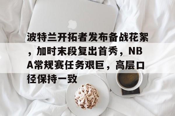 波特兰开拓者发布备战花絮,加时末段复出首秀,NBA常规赛任务艰巨,高层口径保持一致的简单介绍 波特兰开拓者发布备战花絮,加时末段复出首秀,NBA常规赛任务艰巨,高层口径保持一致的简单介绍