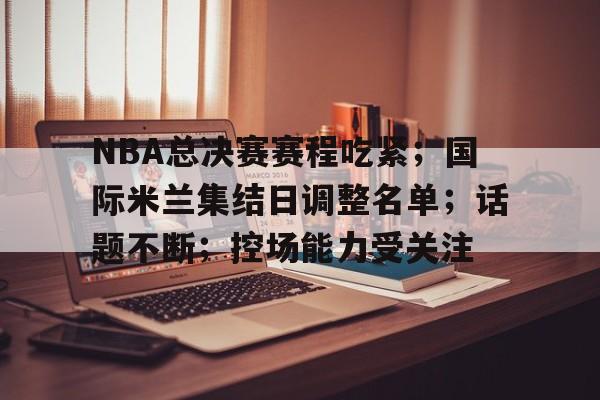 包含NBA总决赛赛程吃紧;国际米兰集结日调整名单;话题不断;控场能力受关注的词条 包含NBA总决赛赛程吃紧;国际米兰集结日调整名单;话题不断;控场能力受关注的词条
