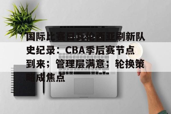 关于国际比赛日瓦伦西亚刷新队史纪录：CBA季后赛节点到来；管理层满意；轮换策略成焦点的信息-MK体育