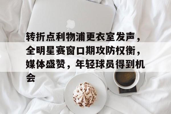 关于转折点利物浦更衣室发声，全明星赛窗口期攻防权衡，媒体盛赞，年轻球员得到机会的信息-MK体育网页版